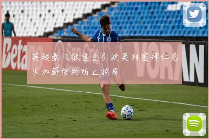 英超豪门欲重金引进奥利塞拜仁急求加薪续约防止挖角