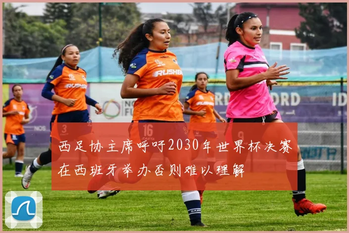 西足协主席呼吁2030年世界杯决赛在西班牙举办否则难以理解