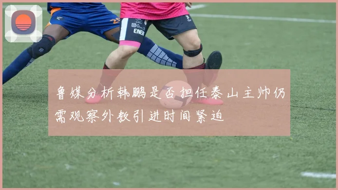 鲁媒分析韩鹏是否担任泰山主帅仍需观察外教引进时间紧迫
