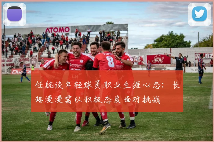 任航谈年轻球员职业生涯心态：长路漫漫需以积极态度面对挑战
