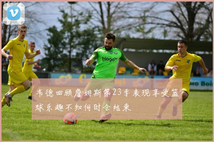 韦德回顾詹姆斯第23季表现享受篮球乐趣不知何时会结束