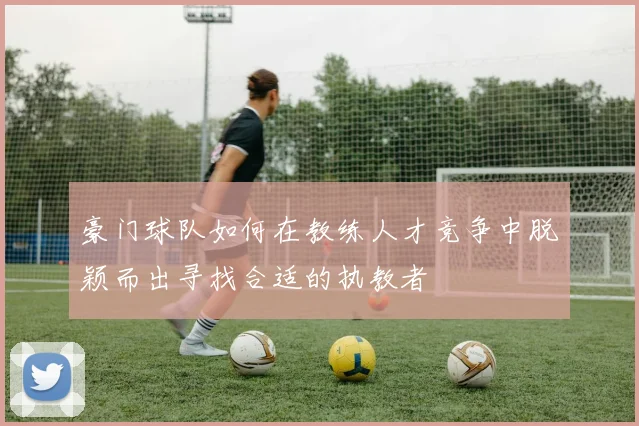 豪门球队如何在教练人才竞争中脱颖而出寻找合适的执教者