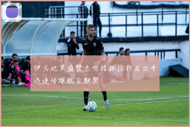 伊戈达罗盛赞杰伦格林挡拆后出手迅速传球配合默契