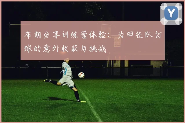 布朗分享训练营体验：为田径队打球的意外收获与挑战