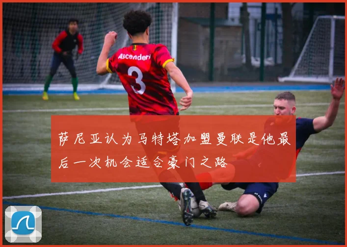 萨尼亚认为马特塔加盟曼联是他最后一次机会适合豪门之路