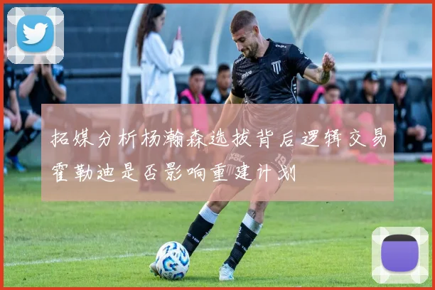 拓媒分析杨瀚森选拔背后逻辑交易霍勒迪是否影响重建计划