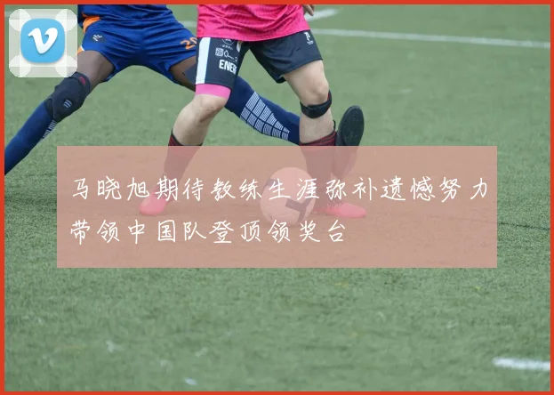 马晓旭期待教练生涯弥补遗憾努力带领中国队登顶领奖台