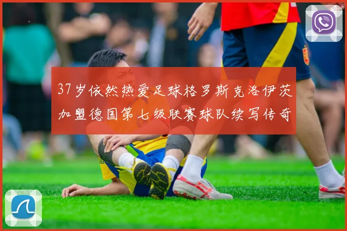 37岁依然热爱足球格罗斯克洛伊茨加盟德国第七级联赛球队续写传奇