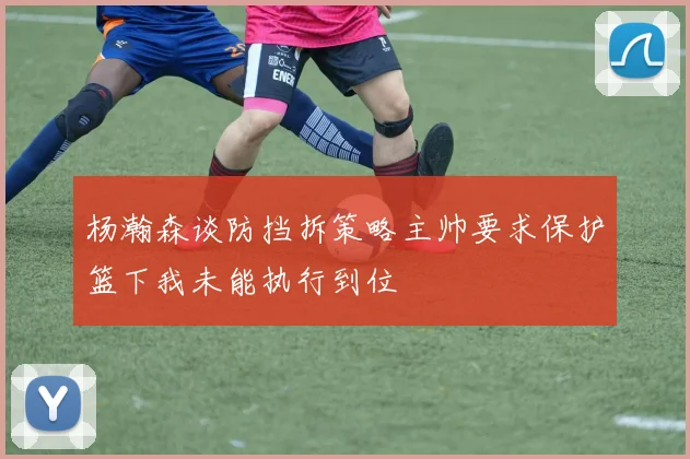 杨瀚森谈防挡拆策略主帅要求保护篮下我未能执行到位