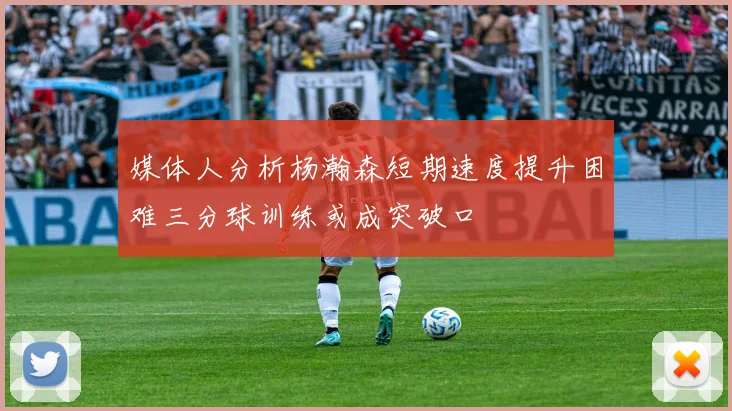 媒体人分析杨瀚森短期速度提升困难三分球训练或成突破口
