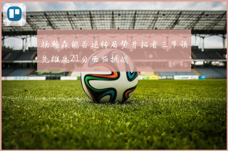 杨瀚森能否逆转局势开拓者三节领先雄鹿21分面临挑战
