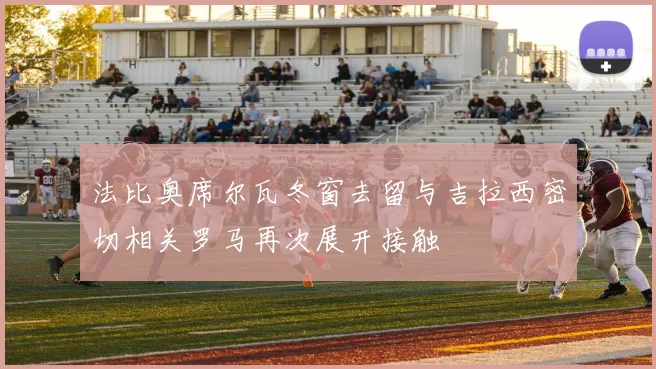 法比奥席尔瓦冬窗去留与吉拉西密切相关罗马再次展开接触