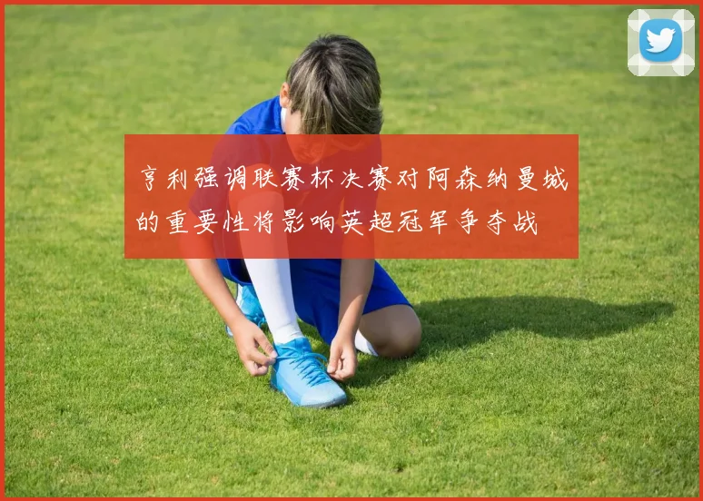 亨利强调联赛杯决赛对阿森纳曼城的重要性将影响英超冠军争夺战