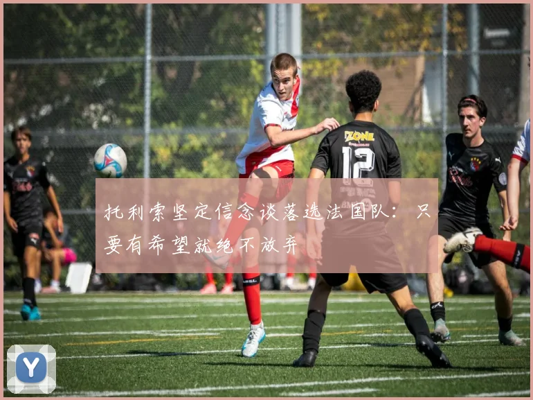 托利索坚定信念谈落选法国队：只要有希望就绝不放弃