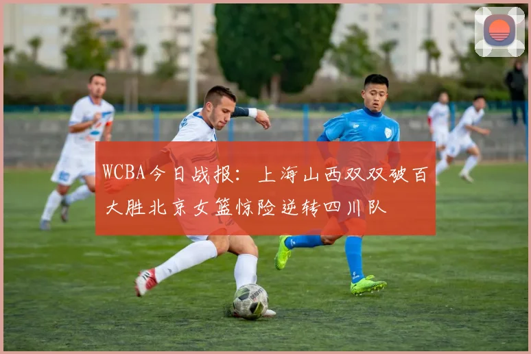 WCBA今日战报：上海山西双双破百大胜北京女篮惊险逆转四川队