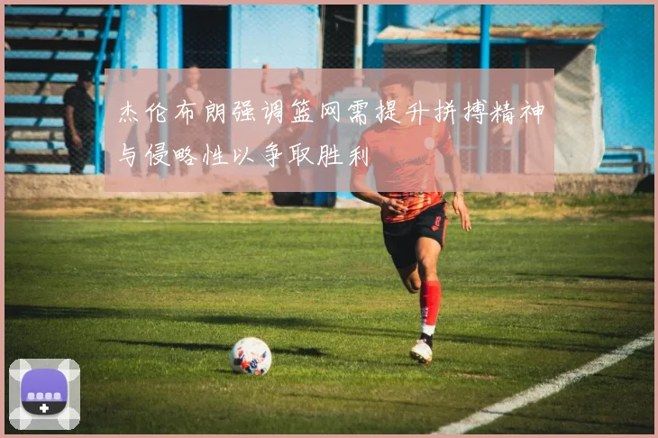 杰伦布朗强调篮网需提升拼搏精神与侵略性以争取胜利