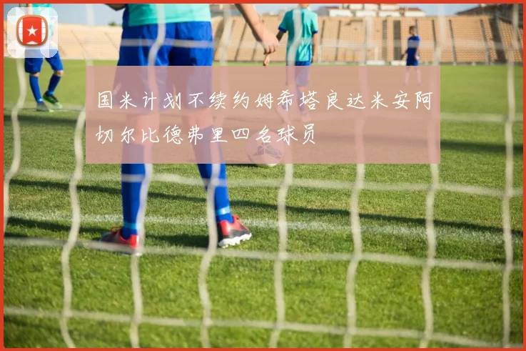 国米计划不续约姆希塔良达米安阿切尔比德弗里四名球员