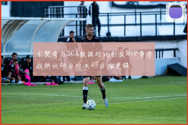 东契奇与SGA数据对比引发MVP争夺战热议46分对决45分谁更强