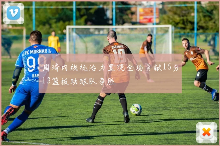 周琦内线统治力显现全场贡献16分13篮板助球队争胜