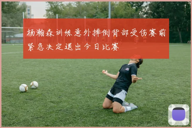 杨瀚森训练意外摔倒背部受伤赛前紧急决定退出今日比赛