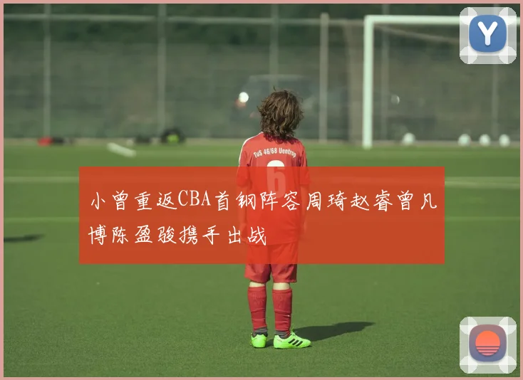 小曾重返CBA首钢阵容周琦赵睿曾凡博陈盈骏携手出战