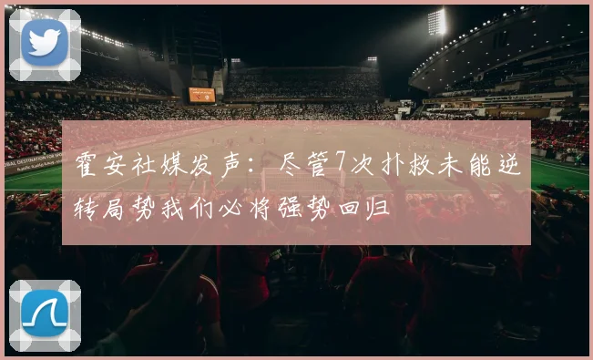 霍安社媒发声：尽管7次扑救未能逆转局势我们必将强势回归