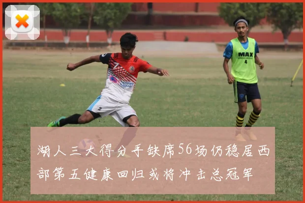 湖人三大得分手缺席56场仍稳居西部第五健康回归或将冲击总冠军