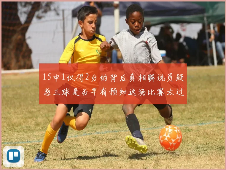 15中1仅得2分的背后真相解说员疑惑三球是否早有预知这场比赛太过抽象
