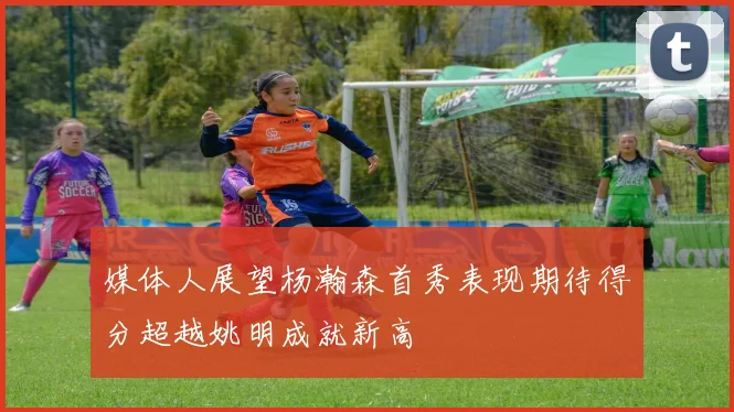 媒体人展望杨瀚森首秀表现期待得分超越姚明成就新高