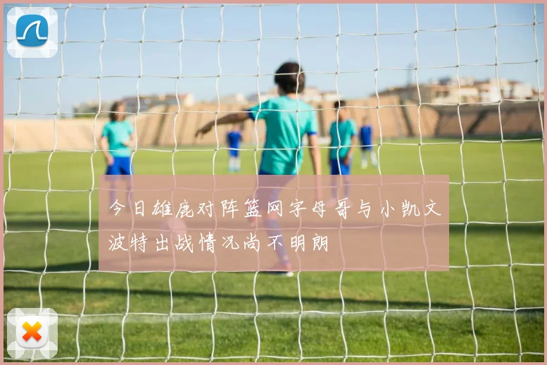 今日雄鹿对阵篮网字母哥与小凯文波特出战情况尚不明朗