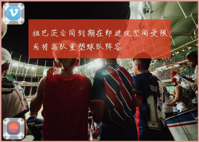 祖巴茨合同到期在即进攻空间受限或将离队重塑球队阵容