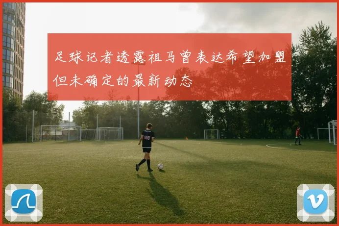 足球记者透露祖马曾表达希望加盟但未确定的最新动态