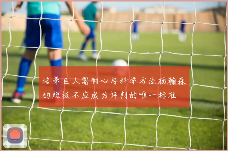 培养巨人需耐心与科学方法杨瀚森的短板不应成为评判的唯一标准