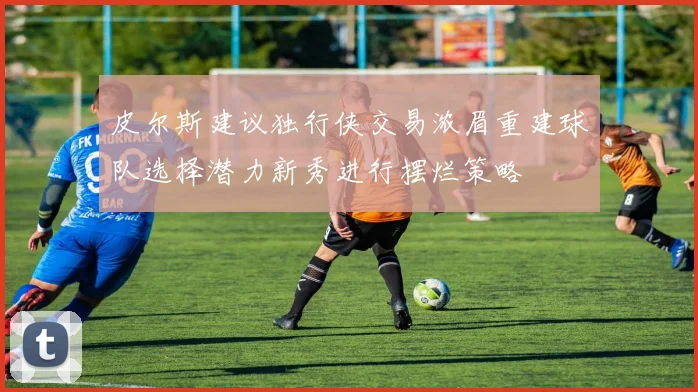 皮尔斯建议独行侠交易浓眉重建球队选择潜力新秀进行摆烂策略