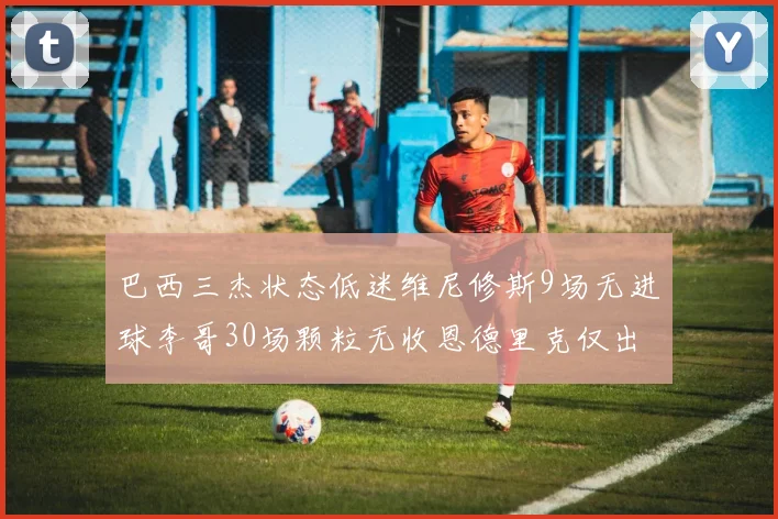 巴西三杰状态低迷维尼修斯9场无进球李哥30场颗粒无收恩德里克仅出场1次