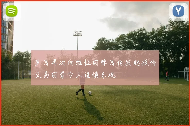 罗马再次向维拉前锋马伦发起报价交易前景令人谨慎乐观