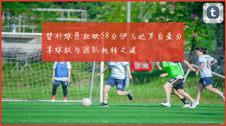 替补球员狂砍58分伊戈达罗自豪分享球权与团队轮转之道
