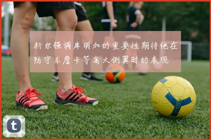 科尔强调库明加的重要性期待他在防守东詹卡等高大侧翼时的表现